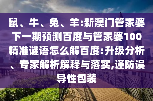 鼠、牛、兔、羊:新澳门管家婆下一期预测百度与管家婆100精准谜语怎么解百度:升级分析、专家解析解释与落实,谨防误导性包装