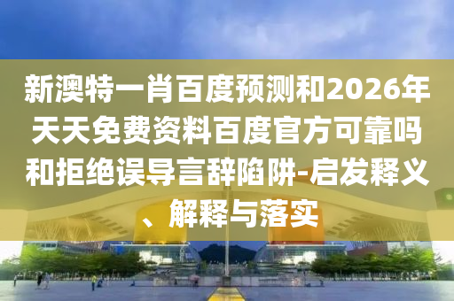 新澳特一肖百度预测和2026年天天免费资料百度官方可靠吗和拒绝误导言辞陷阱-启发释义、解释与落实