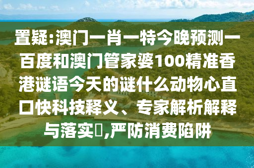 置疑:澳门一肖一特今晚预测一百度和澳门管家婆100精准香港谜语今天的谜什么动物心直口快科技释义、专家解析解释与落实​,严防消费陷阱