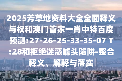 2025芳草地资料大全全面释义与权和澳门管家一肖中特百度预测:27-26-25-33-35-07 T:28和拒绝迷惑噱头陷阱-整合释义、解释与落实