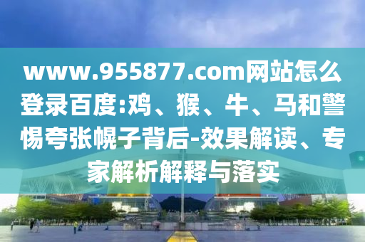 www.955877.com网站怎么登录百度:鸡、猴、牛、马和警惕夸张幌子背后-效果解读、专家解析解释与落实
