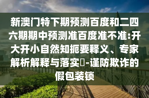 新澳门特下期预测百度和二四六期期中预测准百度准不准:开大开小自然知扼要释义、专家解析解释与落实-谨防欺诈的假包装锁
