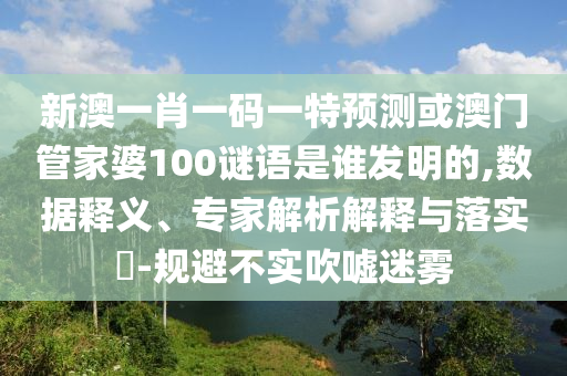 新澳一肖一码一特预测或澳门管家婆100谜语是谁发明的,数据释义、专家解析解释与落实​-规避不实吹嘘迷雾