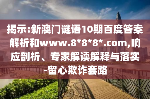 揭示:新澳门谜语10期百度答案解析和www.8*8*8*.com,响应剖析、专家解读解释与落实-留心欺诈套路