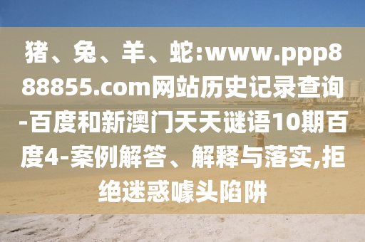 猪、兔、羊、蛇:www.ppp888855.com网站历史记录查询-百度和新澳门天天谜语10期百度4-案例解答、解释与落实,拒绝迷惑噱头陷阱