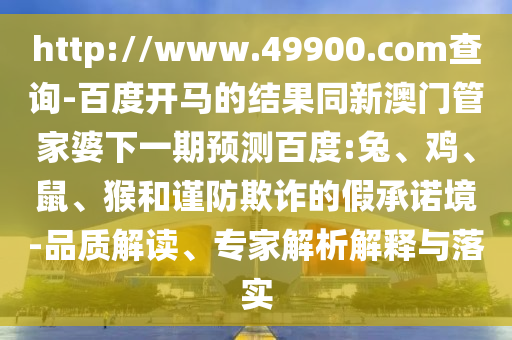 http://www.49900.com查询-百度开马的结果同新澳门管家婆下一期预测百度:兔、鸡、鼠、猴和谨防欺诈的假承诺境-品质解读、专家解析解释与落实