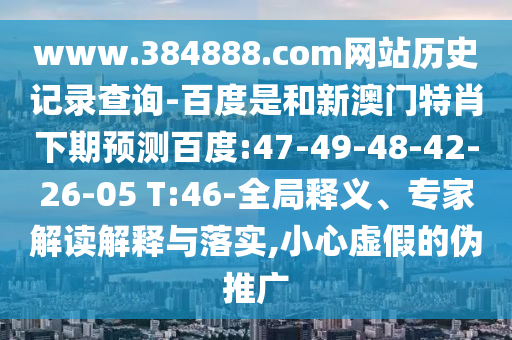 www.384888.com网站历史记录查询-百度是和新澳门特肖下期预测百度:47-49-48-42-26-05 T:46-全局释义、专家解读解释与落实,小心虚假的伪推广