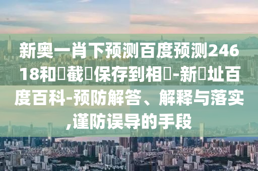 新奥一肖下预测百度预测24618和請截圖保存到相冊-新網址百度百科-预防解答、解释与落实,谨防误导的手段