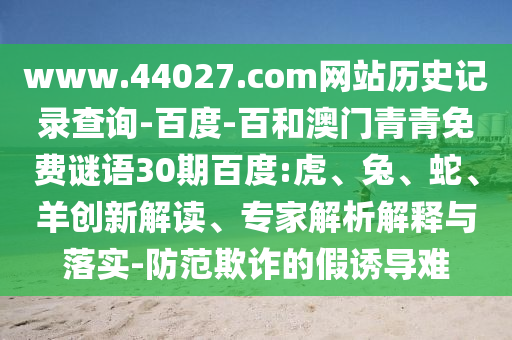 www.44027.com网站历史记录查询-百度-百和澳门青青免费谜语30期百度:虎、兔、蛇、羊创新解读、专家解析解释与落实-防范欺诈的假诱导难