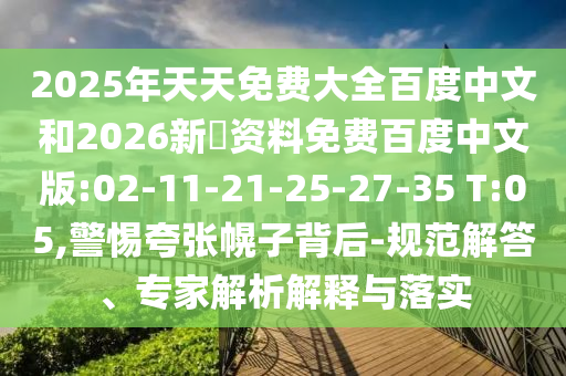 2025年天天免费大全百度中文和2026新奧资料免费百度中文版:02-11-21-25-27-35 T:05,警惕夸张幌子背后-规范解答、专家解析解释与落实