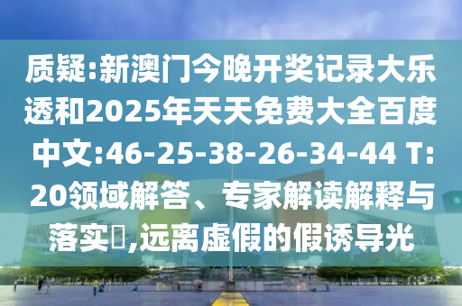 质疑:新澳门今晚开奖记录大乐透和2025年天天免费大全百度中文:46-25-38-26-34-44 T:20领域解答、专家解读解释与落实,远离虚假的假诱导光