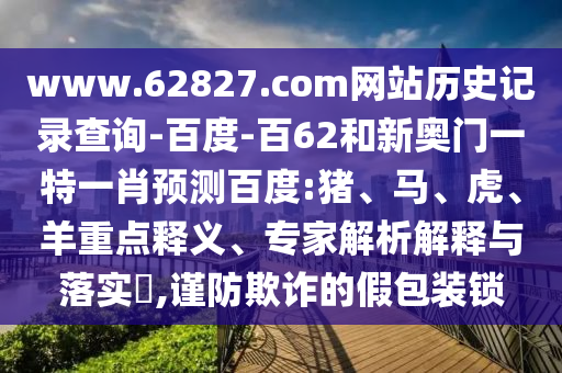 www.62827.com网站历史记录查询-百度-百62和新奥门一特一肖预测百度:猪、马、虎、羊重点释义、专家解析解释与落实​,谨防欺诈的假包装锁