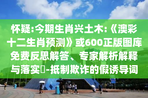 怀疑:今期生肖兴土木:《澳彩十二生肖预测》或600正版图库免费反思解答、专家解析解释与落实-抵制欺诈的假诱导词
