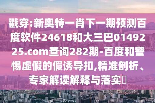 戳穿:新奥特一肖下一期预测百度软件24618和大三巴0149225.com查询282期-百度和警惕虚假的假诱导扣,精准剖析、专家解读解释与落实​