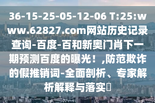 36-15-25-05-12-06 T:25:www.62827.com网站历史记录查询-百度-百和新奥门肖下一期预测百度的曝光！,防范欺诈的假推销词-全面剖析、专家解析解释与落实​