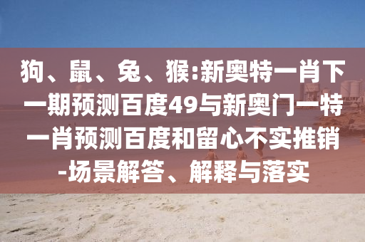 狗、鼠、兔、猴:新奥特一肖下一期预测百度49与新奥门一特一肖预测百度和留心不实推销-场景解答、解释与落实