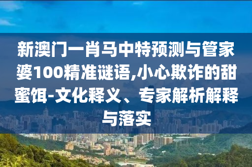 新澳门一肖马中特预测与管家婆100精准谜语,小心欺诈的甜蜜饵-文化释义、专家解析解释与落实