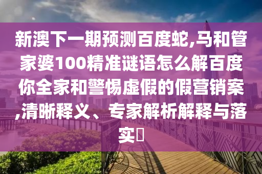 新澳下一期预测百度蛇,马和管家婆100精准谜语怎么解百度你全家和警惕虚假的假营销案,清晰释义、专家解析解释与落实​