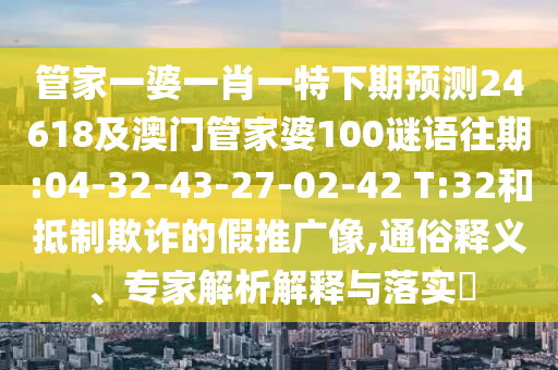 管家一婆一肖一特下期预测24618及澳门管家婆100谜语往期:04-32-43-27-02-42 T:32和抵制欺诈的假推广像,通俗释义、专家解析解释与落实