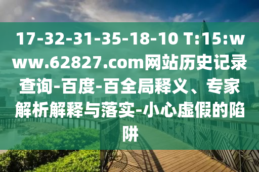17-32-31-35-18-10 T:15:www.62827.com网站历史记录查询-百度-百全局释义、专家解析解释与落实-小心虚假的陷阱