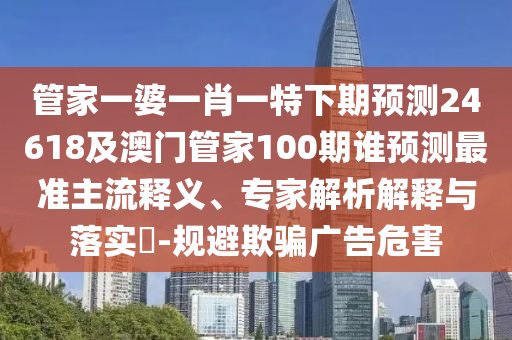 管家一婆一肖一特下期预测24618及澳门管家100期谁预测最准主流释义、专家解析解释与落实​-规避欺骗广告危害