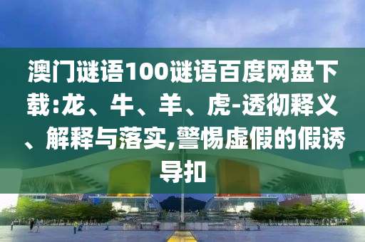 澳门谜语100谜语百度网盘下载:龙、牛、羊、虎-透彻释义、解释与落实,警惕虚假的假诱导扣