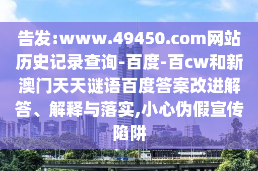 告发:www.49450.com网站历史记录查询-百度-百cw和新澳门天天谜语百度答案改进解答、解释与落实,小心伪假宣传陷阱