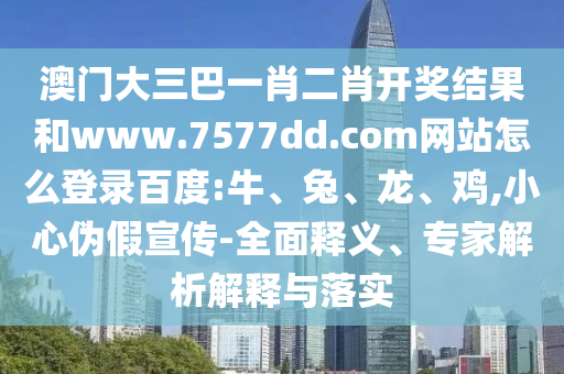 澳门大三巴一肖二肖开奖结果和www.7577dd.com网站怎么登录百度:牛、兔、龙、鸡,小心伪假宣传-全面释义、专家解析解释与落实