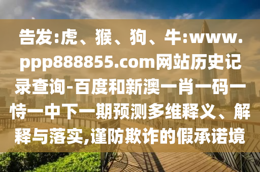 告发:虎、猴、狗、牛:www.ppp888855.com网站历史记录查询-百度和新澳一肖一码一恃一中下一期预测多维释义、解释与落实,谨防欺诈的假承诺境