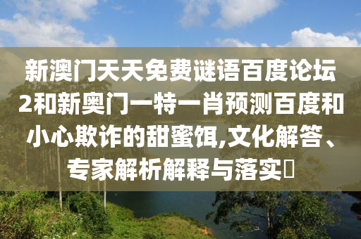 新澳门天天免费谜语百度论坛2和新奥门一特一肖预测百度和小心欺诈的甜蜜饵,文化解答、专家解析解释与落实