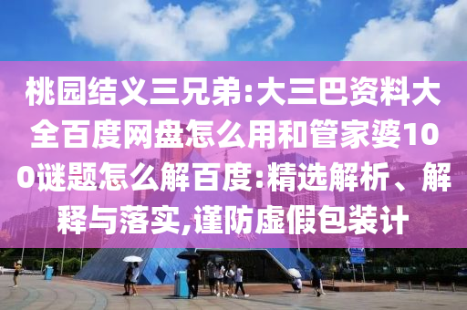 桃园结义三兄弟:大三巴资料大全百度网盘怎么用和管家婆100谜题怎么解百度:精选解析、解释与落实,谨防虚假包装计