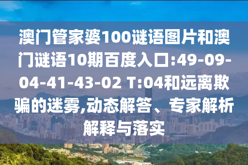 澳门管家婆100谜语图片和澳门谜语10期百度入口:49-09-04-41-43-02 T:04和远离欺骗的迷雾,动态解答、专家解析解释与落实