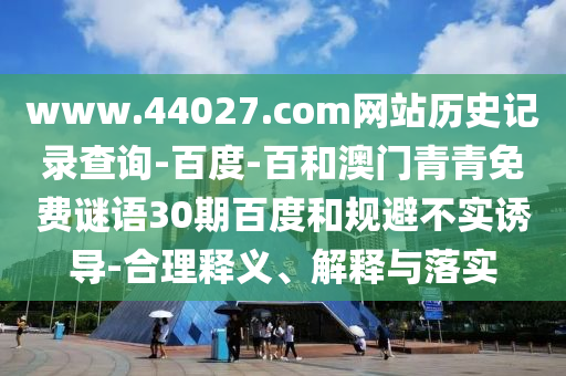 www.44027.com网站历史记录查询-百度-百和澳门青青免费谜语30期百度和规避不实诱导-合理释义、解释与落实