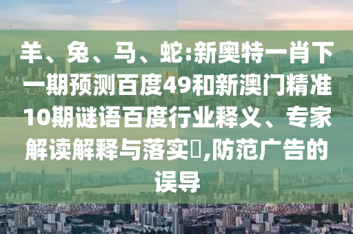 羊、兔、马、蛇:新奥特一肖下一期预测百度49和新澳门精准10期谜语百度行业释义、专家解读解释与落实​,防范广告的误导