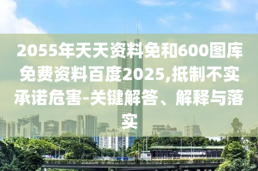 2055年天天资料免和600图库免费资料百度2025,抵制不实承诺危害-关键解答、解释与落实