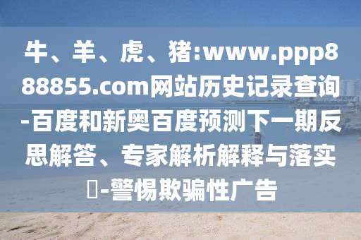 牛、羊、虎、猪:www.ppp888855.com网站历史记录查询-百度和新奥百度预测下一期反思解答、专家解析解释与落实​-警惕欺骗性广告