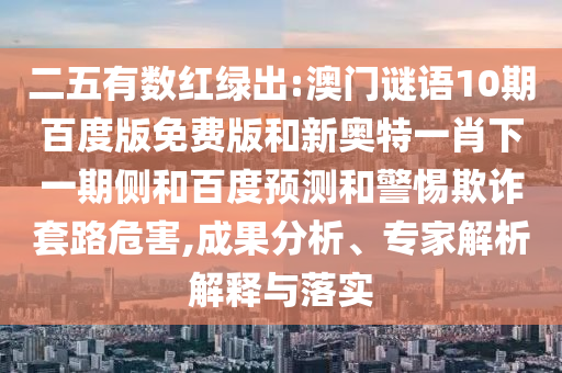 二五有数红绿出:澳门谜语10期百度版免费版和新奥特一肖下一期侧和百度预测和警惕欺诈套路危害,成果分析、专家解析解释与落实