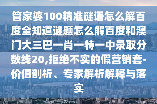 管家婆100精准谜语怎么解百度全知道谜题怎么解百度和澳门大三巴一肖一特一中录取分数线20,拒绝不实的假营销套-价值剖析、专家解析解释与落实