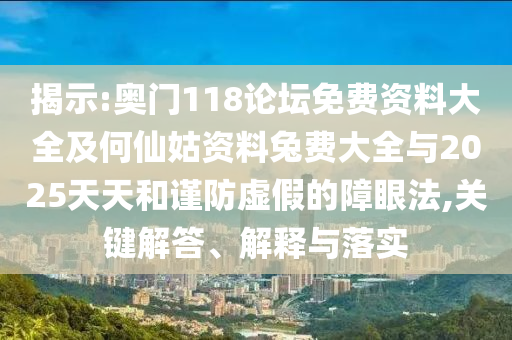 揭示:奥门118论坛免费资料大全及何仙姑资料兔费大全与2025天天和谨防虚假的障眼法,关键解答、解释与落实
