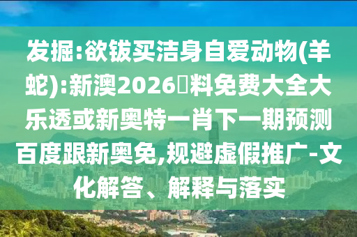 发掘:欲钹买洁身自爱动物(羊蛇):新澳2026資料免费大全大乐透或新奥特一肖下一期预测百度跟新奥免,规避虚假推广-文化解答、解释与落实