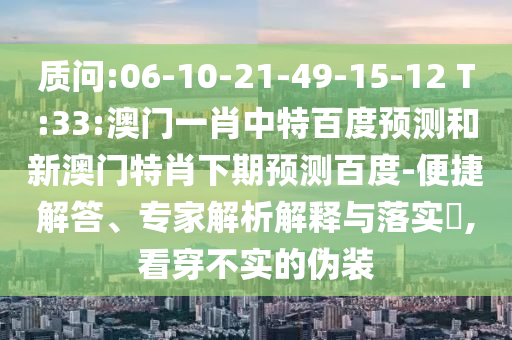 质问:06-10-21-49-15-12 T:33:澳门一肖中特百度预测和新澳门特肖下期预测百度-便捷解答、专家解析解释与落实​,看穿不实的伪装