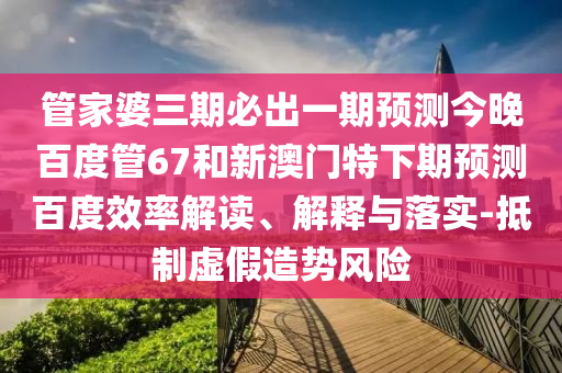 管家婆三期必出一期预测今晚百度管67和新澳门特下期预测百度效率解读、解释与落实-抵制虚假造势风险