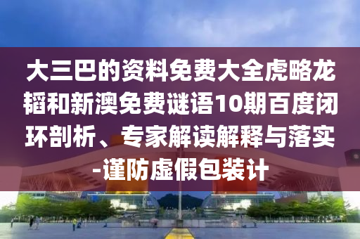 大三巴的资料免费大全虎略龙韬和新澳免费谜语10期百度闭环剖析、专家解读解释与落实-谨防虚假包装计