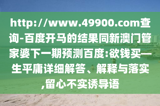 http://www.49900.com查询-百度开马的结果同新澳门管家婆下一期预测百度:欲钱买—生平庸详细解答、解释与落实,留心不实诱导语