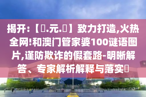 揭开:【狀.元.紅】致力打造,火热全网!和澳门管家婆100谜语图片,谨防欺诈的假套路-明晰解答、专家解析解释与落实​