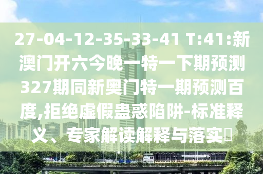 27-04-12-35-33-41 T:41:新澳门开六今晚一特一下期预测327期同新奥门特一期预测百度,拒绝虚假蛊惑陷阱-标准释义、专家解读解释与落实​