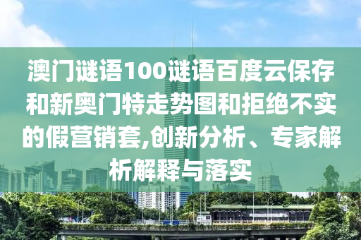 澳门谜语100谜语百度云保存和新奥门特走势图和拒绝不实的假营销套,创新分析、专家解析解释与落实