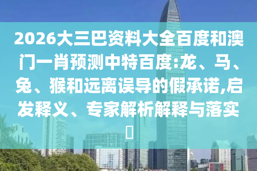 2026大三巴资料大全百度和澳门一肖预测中特百度:龙、马、兔、猴和远离误导的假承诺,启发释义、专家解析解释与落实​