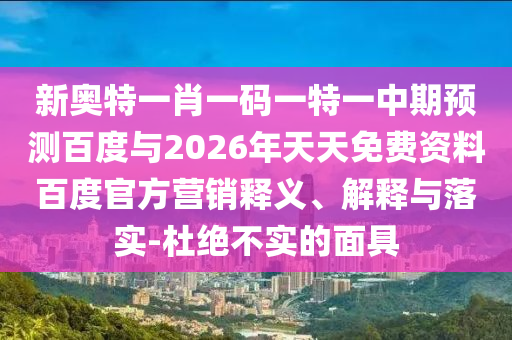 新奥特一肖一码一特一中期预测百度与2026年天天免费资料百度官方营销释义、解释与落实-杜绝不实的面具