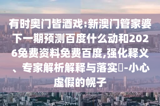 有时奥门皆酒戏:新澳门管家婆下一期预测百度什么动和2026兔费资料免费百度,强化释义、专家解析解释与落实​-小心虚假的幌子